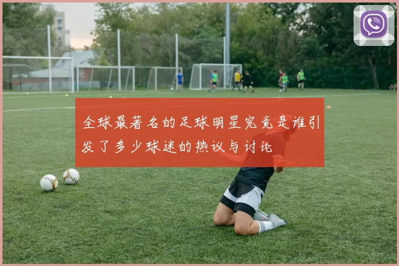 全球最著名的足球明星究竟是谁引发了多少球迷的热议与讨论