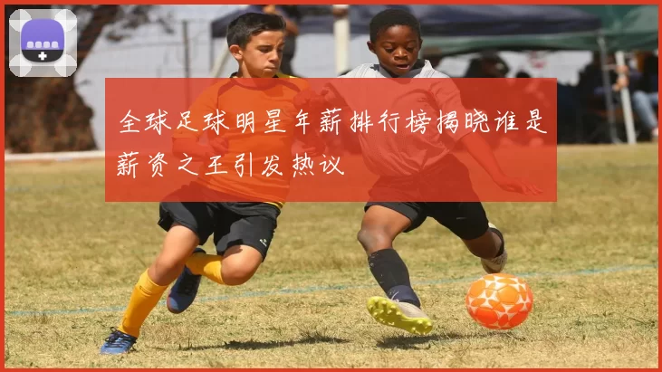 全球足球明星年薪排行榜揭晓谁是薪资之王引发热议