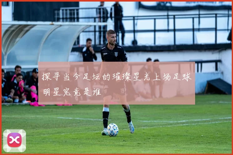 探寻当今足坛的璀璨星光上场足球明星究竟是谁
