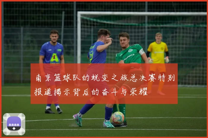 南京篮球队的蜕变之旅总决赛特别报道揭示背后的奋斗与荣耀