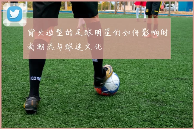 背头造型的足球明星们如何影响时尚潮流与球迷文化