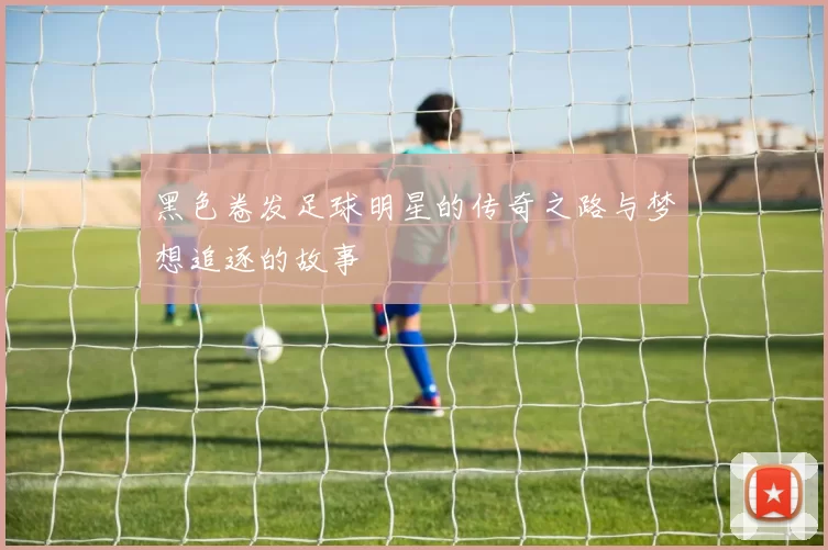黑色卷发足球明星的传奇之路与梦想追逐的故事