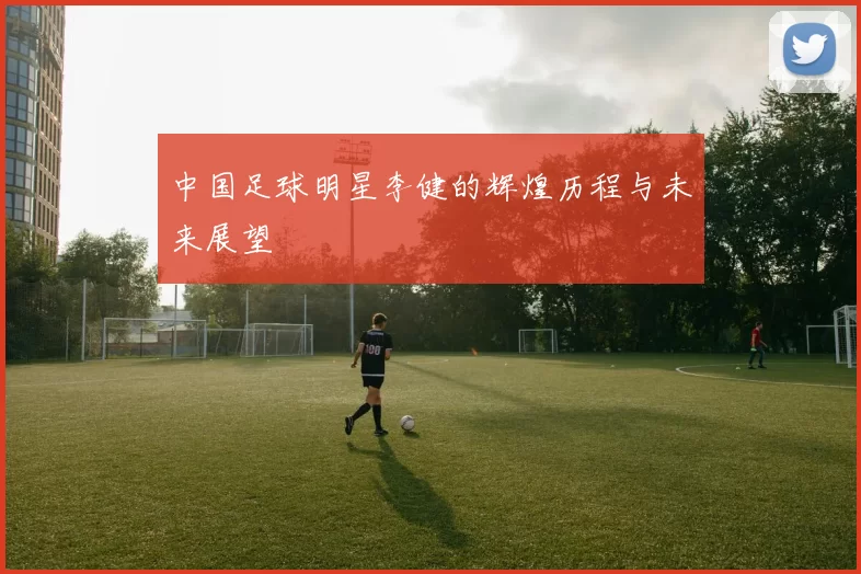 中国足球明星李健的辉煌历程与未来展望
