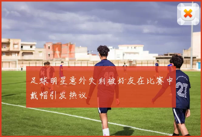 足球明星意外失利被好友在比赛中戴帽引发热议