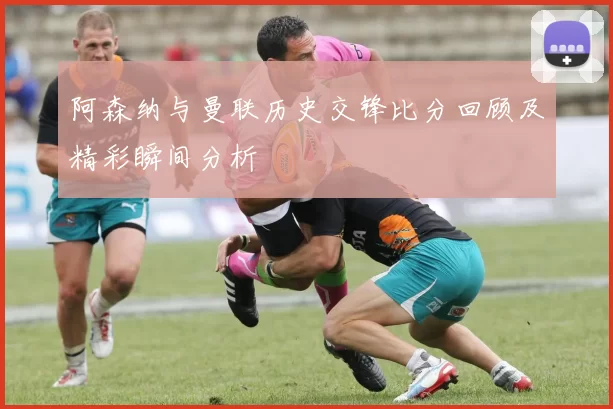 阿森纳与曼联历史交锋比分回顾及精彩瞬间分析