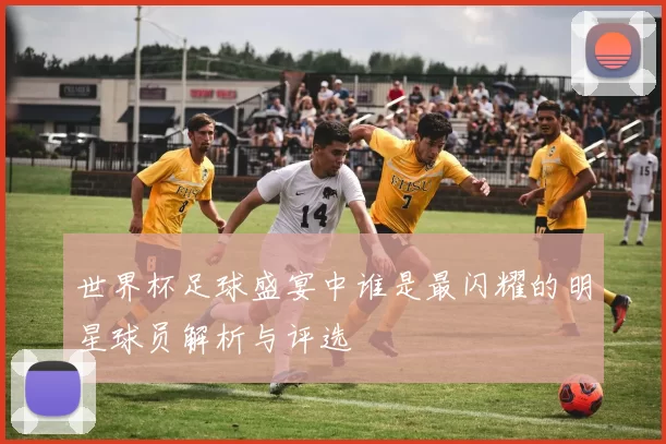 世界杯足球盛宴中谁是最闪耀的明星球员解析与评选