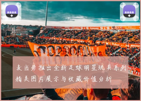 麦当劳推出全新足球明星玩具系列精美图片展示与收藏价值分析
