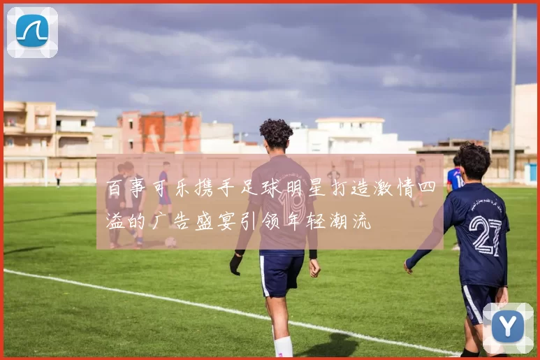 百事可乐携手足球明星打造激情四溢的广告盛宴引领年轻潮流