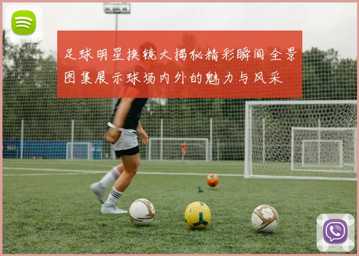 足球明星换镜大揭秘精彩瞬间全景图集展示球场内外的魅力与风采