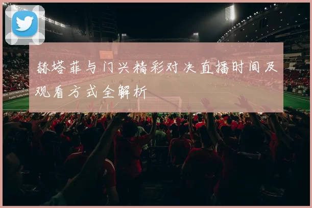 赫塔菲与门兴精彩对决直播时间及观看方式全解析