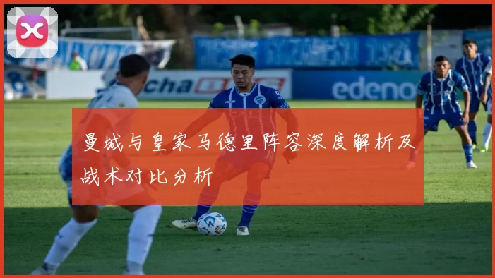 曼城与皇家马德里阵容深度解析及战术对比分析