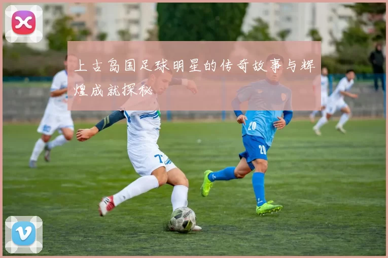 上古岛国足球明星的传奇故事与辉煌成就探秘
