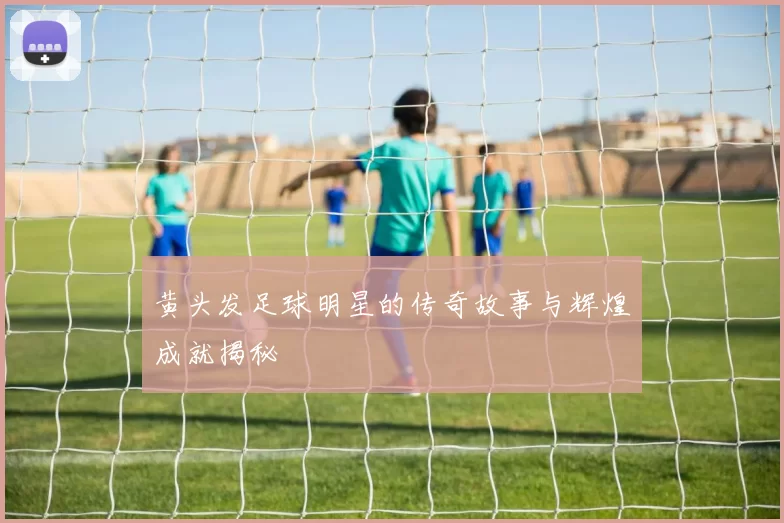 黄头发足球明星的传奇故事与辉煌成就揭秘