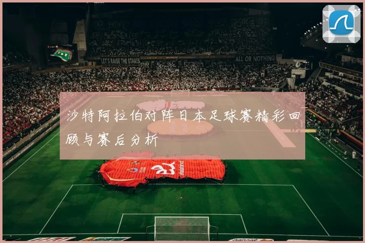 沙特阿拉伯对阵日本足球赛精彩回顾与赛后分析