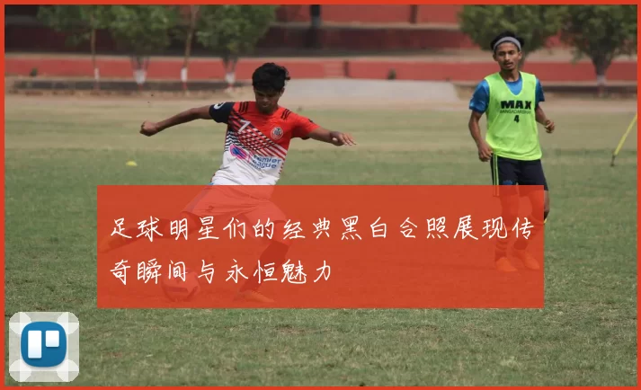 足球明星们的经典黑白合照展现传奇瞬间与永恒魅力
