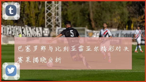 巴塞罗那与比利亚雷亚尔精彩对决赛果揭晓分析