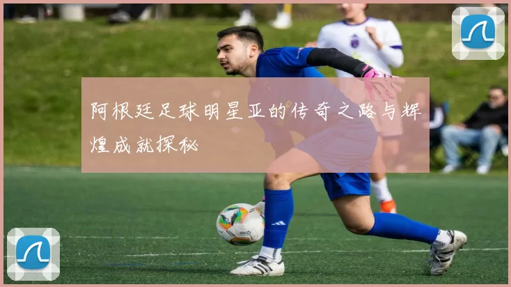 阿根廷足球明星亚的传奇之路与辉煌成就探秘