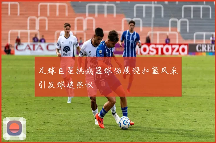 足球巨星挑战篮球场展现扣篮风采引发球迷热议