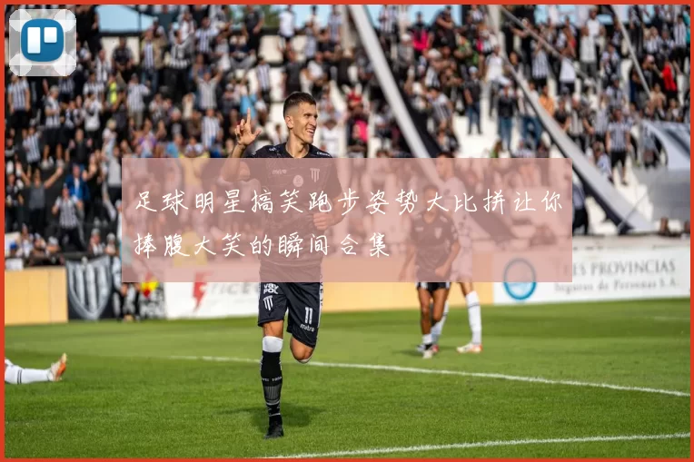 足球明星搞笑跑步姿势大比拼让你捧腹大笑的瞬间合集
