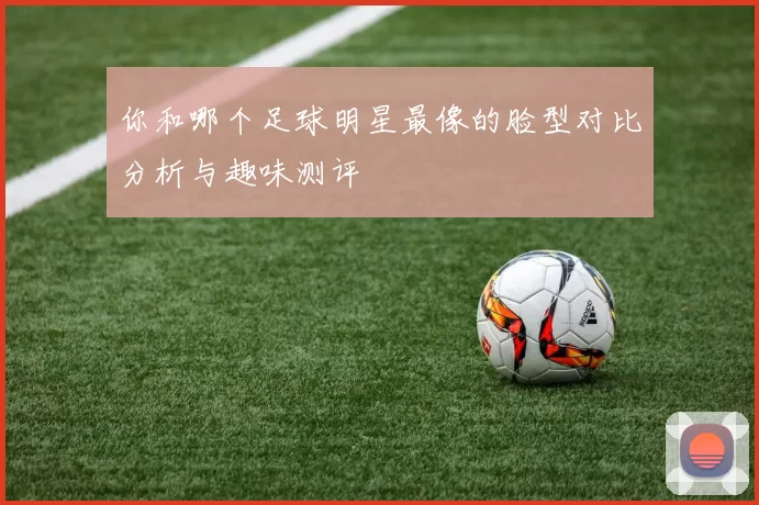 你和哪个足球明星最像的脸型对比分析与趣味测评