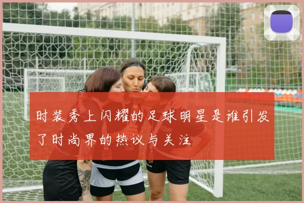 时装秀上闪耀的足球明星是谁引发了时尚界的热议与关注