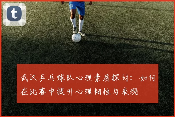 武汉乒乓球队心理素质探讨：如何在比赛中提升心理韧性与表现