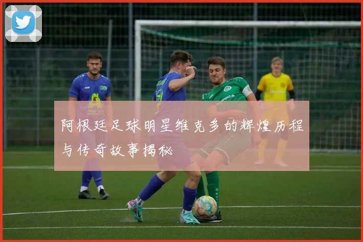 阿根廷足球明星维克多的辉煌历程与传奇故事揭秘