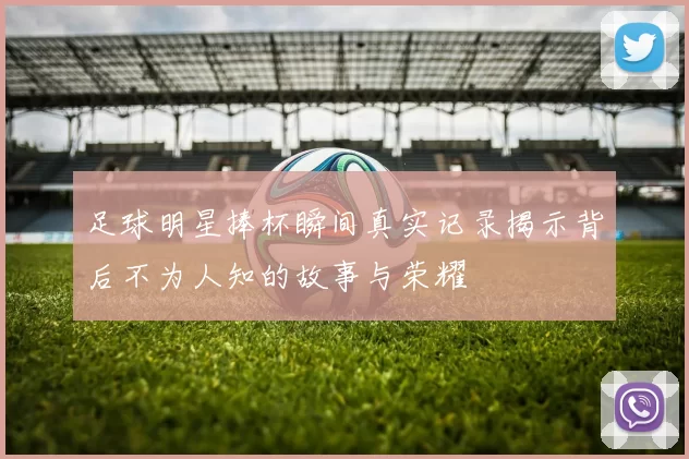 足球明星捧杯瞬间真实记录揭示背后不为人知的故事与荣耀