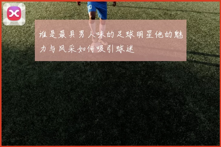 谁是最具男人味的足球明星他的魅力与风采如何吸引球迷