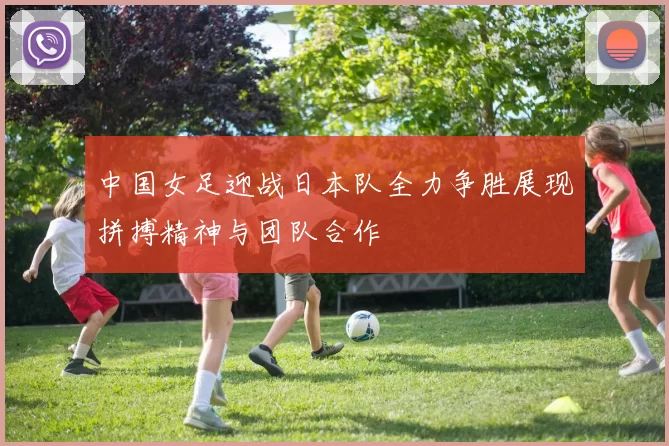 中国女足迎战日本队全力争胜展现拼搏精神与团队合作