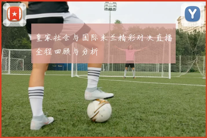 皇家社会与国际米兰精彩对决直播全程回顾与分析