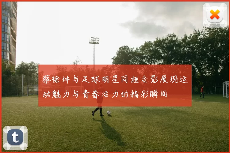 蔡徐坤与足球明星同框合影展现运动魅力与青春活力的精彩瞬间