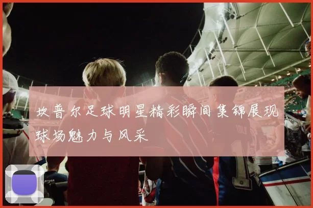 坎普尔足球明星精彩瞬间集锦展现球场魅力与风采