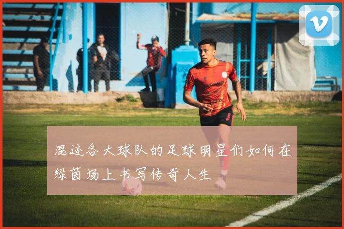 混迹各大球队的足球明星们如何在绿茵场上书写传奇人生