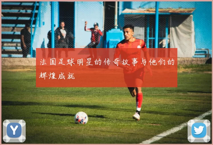 法国足球明星的传奇故事与他们的辉煌成就