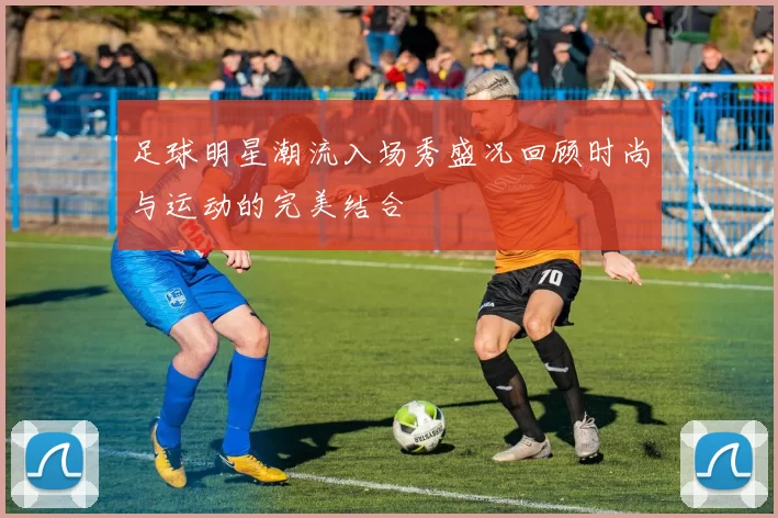 足球明星潮流入场秀盛况回顾时尚与运动的完美结合