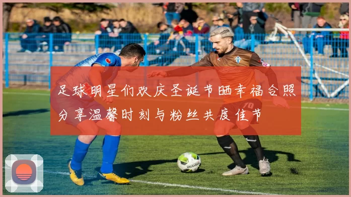 足球明星们欢庆圣诞节晒幸福合照分享温馨时刻与粉丝共度佳节