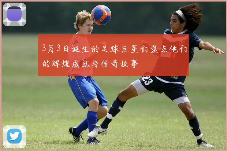 3月3日诞生的足球巨星们盘点他们的辉煌成就与传奇故事