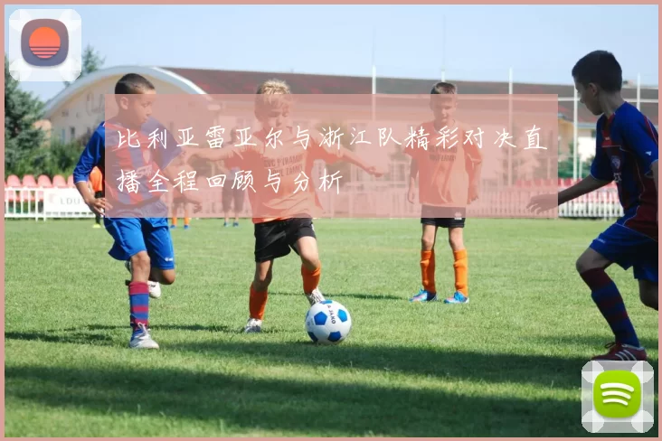 比利亚雷亚尔与浙江队精彩对决直播全程回顾与分析