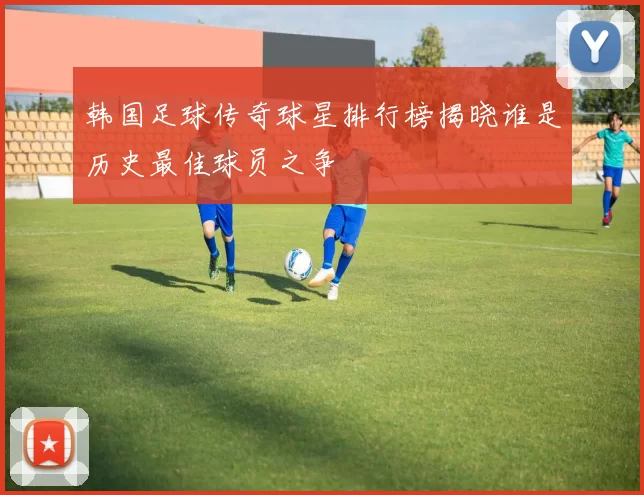韩国足球传奇球星排行榜揭晓谁是历史最佳球员之争