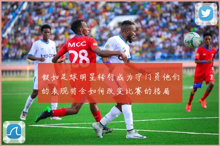 假如足球明星转行成为守门员他们的表现将会如何改变比赛的格局
