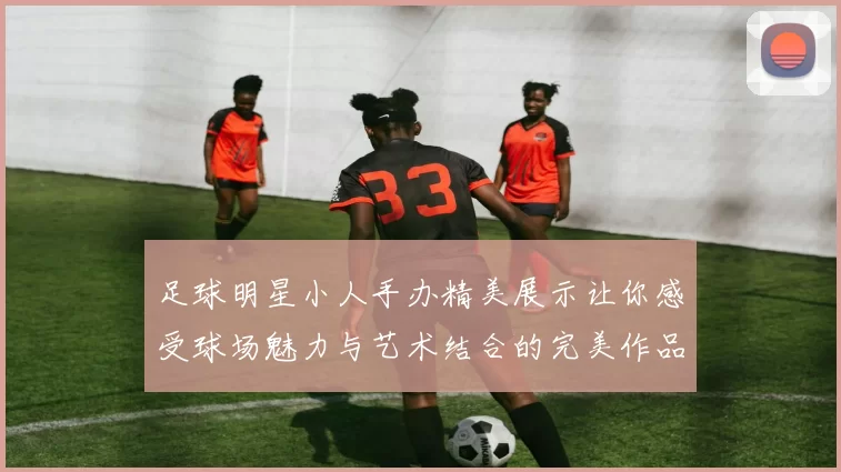 足球明星小人手办精美展示让你感受球场魅力与艺术结合的完美作品