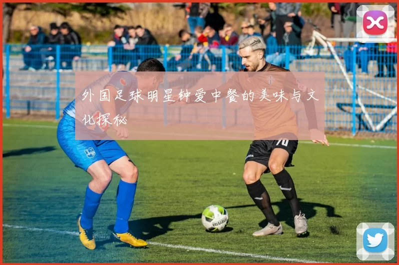 外国足球明星钟爱中餐的美味与文化探秘