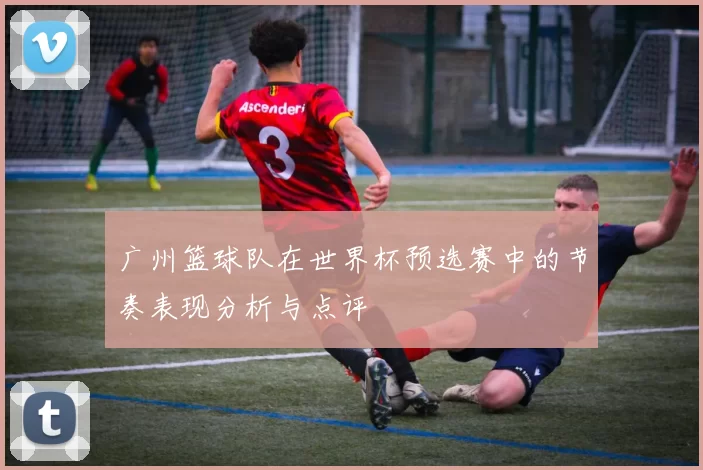 广州篮球队在世界杯预选赛中的节奏表现分析与点评
