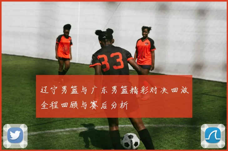 辽宁男篮与广东男篮精彩对决回放全程回顾与赛后分析