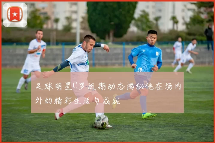 足球明星C罗近期动态揭秘他在场内外的精彩生活与成就