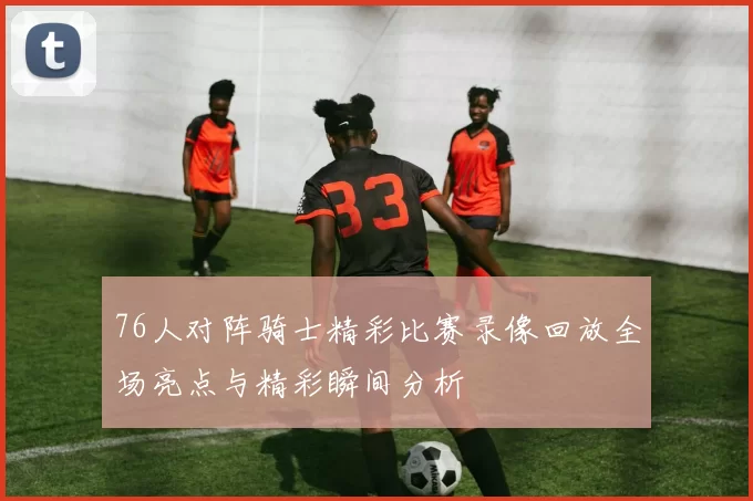 76人对阵骑士精彩比赛录像回放全场亮点与精彩瞬间分析