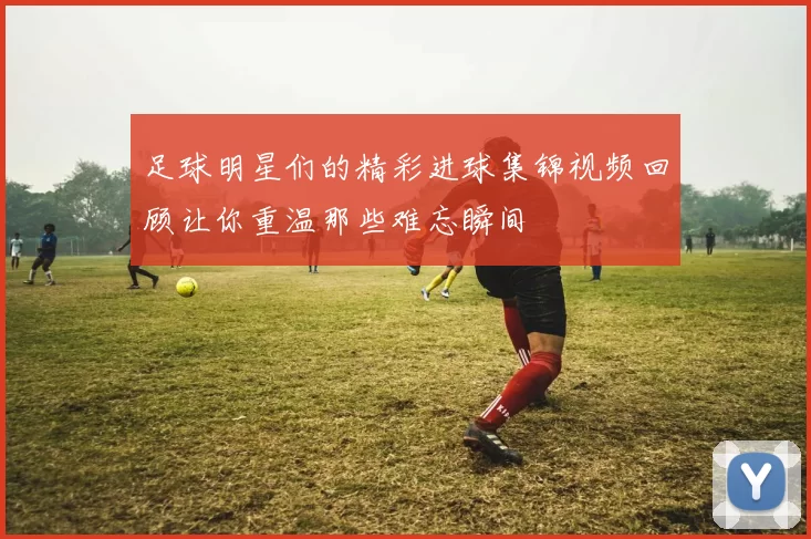 足球明星们的精彩进球集锦视频回顾让你重温那些难忘瞬间