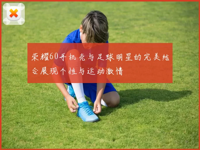荣耀60手机壳与足球明星的完美结合展现个性与运动激情