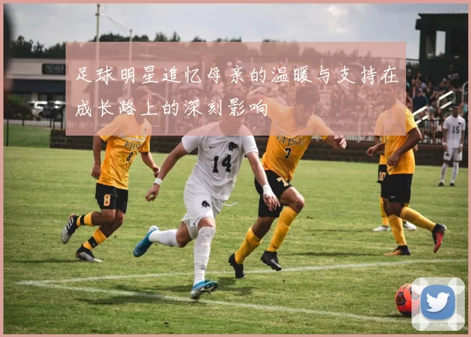 足球明星追忆母亲的温暖与支持在成长路上的深刻影响